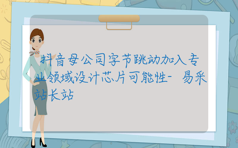 抖音母公司字节跳动加入专业领域设计芯片可能性